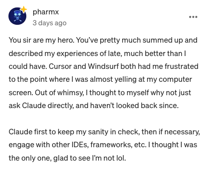 You sir are my hero. You've pretty much summed up and described my experiences of late, much better than I could have. Cursor and Windsurf both had me frustrated to the point where I was almost yelling at my computer screen. Out of whimsy, I thought to myself why not just ask Claude directly, and haven't looked back since.
Claude first to keep my sanity in check, then if necessary, engage with other IDEs, frameworks, etc. I thought I was the only one, glad to see I'm not lol.
33
1